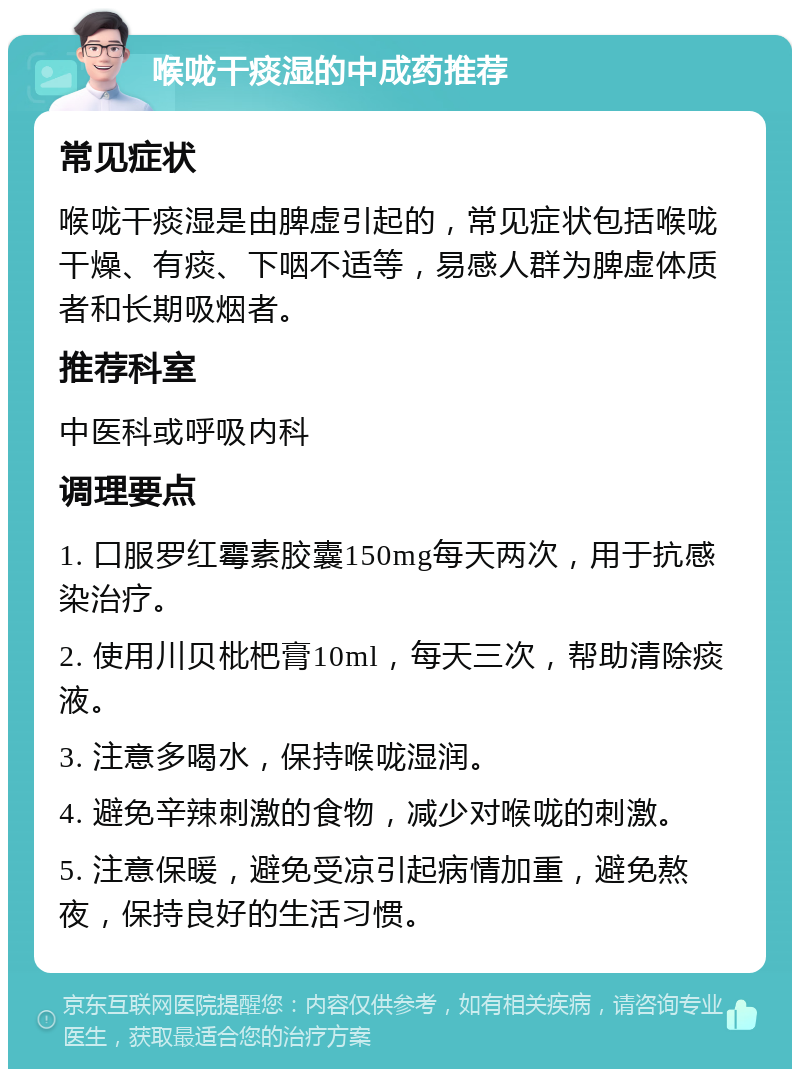 喉咙干痰湿的中成药推荐 常见症状 喉咙干痰湿是由脾虚引起的，常见症状包括喉咙干燥、有痰、下咽不适等，易感人群为脾虚体质者和长期吸烟者。 推荐科室 中医科或呼吸内科 调理要点 1. 口服罗红霉素胶囊150mg每天两次，用于抗感染治疗。 2. 使用川贝枇杷膏10ml，每天三次，帮助清除痰液。 3. 注意多喝水，保持喉咙湿润。 4. 避免辛辣刺激的食物，减少对喉咙的刺激。 5. 注意保暖，避免受凉引起病情加重，避免熬夜，保持良好的生活习惯。