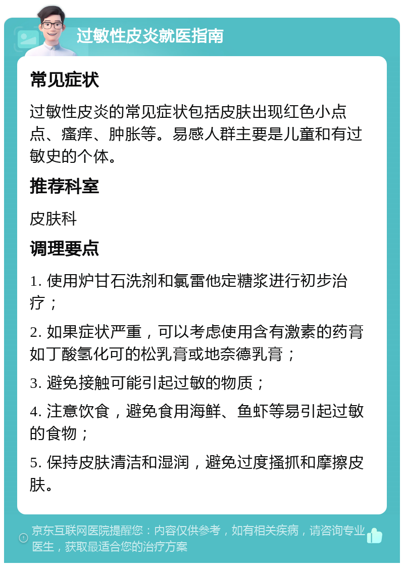 过敏性皮炎就医指南 常见症状 过敏性皮炎的常见症状包括皮肤出现红色小点点、瘙痒、肿胀等。易感人群主要是儿童和有过敏史的个体。 推荐科室 皮肤科 调理要点 1. 使用炉甘石洗剂和氯雷他定糖浆进行初步治疗； 2. 如果症状严重，可以考虑使用含有激素的药膏如丁酸氢化可的松乳膏或地奈德乳膏； 3. 避免接触可能引起过敏的物质； 4. 注意饮食，避免食用海鲜、鱼虾等易引起过敏的食物； 5. 保持皮肤清洁和湿润，避免过度搔抓和摩擦皮肤。