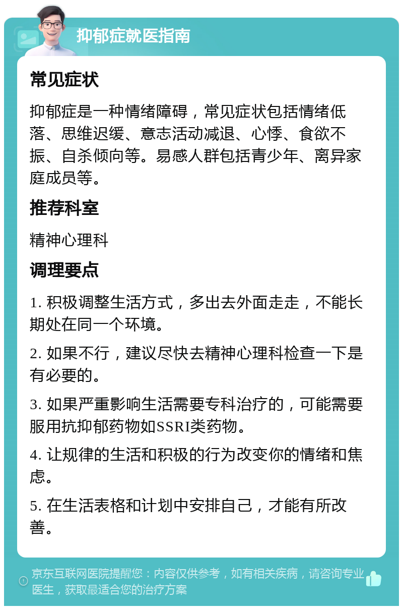 抑郁症就医指南 常见症状 抑郁症是一种情绪障碍，常见症状包括情绪低落、思维迟缓、意志活动减退、心悸、食欲不振、自杀倾向等。易感人群包括青少年、离异家庭成员等。 推荐科室 精神心理科 调理要点 1. 积极调整生活方式，多出去外面走走，不能长期处在同一个环境。 2. 如果不行，建议尽快去精神心理科检查一下是有必要的。 3. 如果严重影响生活需要专科治疗的，可能需要服用抗抑郁药物如SSRI类药物。 4. 让规律的生活和积极的行为改变你的情绪和焦虑。 5. 在生活表格和计划中安排自己，才能有所改善。