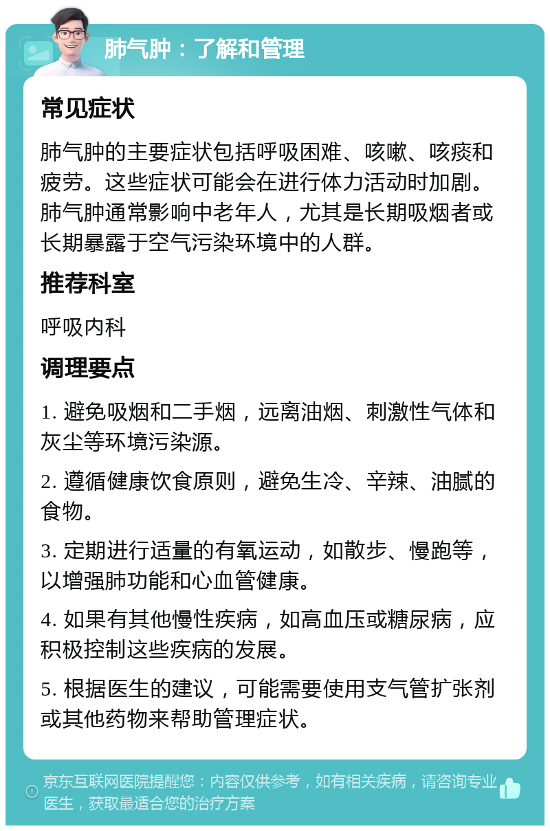 肺气肿：了解和管理 常见症状 肺气肿的主要症状包括呼吸困难、咳嗽、咳痰和疲劳。这些症状可能会在进行体力活动时加剧。肺气肿通常影响中老年人，尤其是长期吸烟者或长期暴露于空气污染环境中的人群。 推荐科室 呼吸内科 调理要点 1. 避免吸烟和二手烟，远离油烟、刺激性气体和灰尘等环境污染源。 2. 遵循健康饮食原则，避免生冷、辛辣、油腻的食物。 3. 定期进行适量的有氧运动，如散步、慢跑等，以增强肺功能和心血管健康。 4. 如果有其他慢性疾病，如高血压或糖尿病，应积极控制这些疾病的发展。 5. 根据医生的建议，可能需要使用支气管扩张剂或其他药物来帮助管理症状。