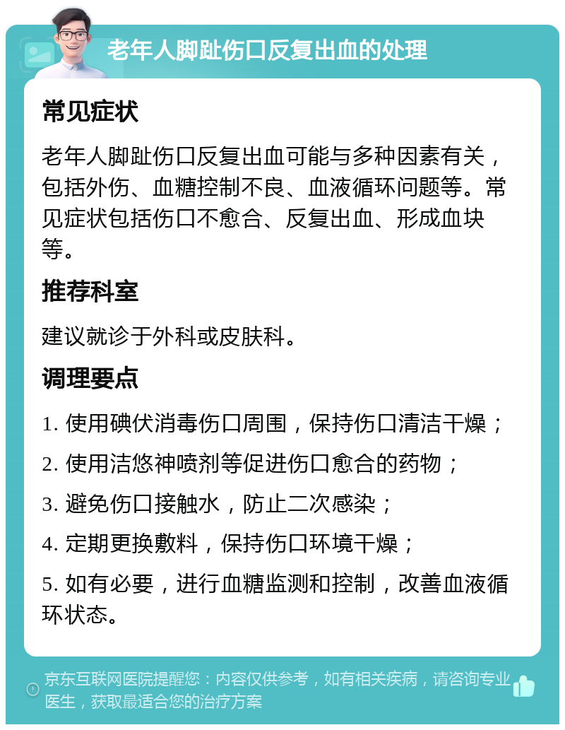 老年人脚趾伤口反复出血的处理 常见症状 老年人脚趾伤口反复出血可能与多种因素有关，包括外伤、血糖控制不良、血液循环问题等。常见症状包括伤口不愈合、反复出血、形成血块等。 推荐科室 建议就诊于外科或皮肤科。 调理要点 1. 使用碘伏消毒伤口周围，保持伤口清洁干燥； 2. 使用洁悠神喷剂等促进伤口愈合的药物； 3. 避免伤口接触水，防止二次感染； 4. 定期更换敷料，保持伤口环境干燥； 5. 如有必要，进行血糖监测和控制，改善血液循环状态。