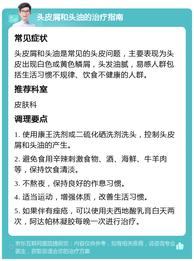 头皮屑和头油的治疗指南 常见症状 头皮屑和头油是常见的头皮问题，主要表现为头皮出现白色或黄色鳞屑，头发油腻，易感人群包括生活习惯不规律、饮食不健康的人群。 推荐科室 皮肤科 调理要点 1. 使用康王洗剂或二硫化硒洗剂洗头，控制头皮屑和头油的产生。 2. 避免食用辛辣刺激食物、酒、海鲜、牛羊肉等，保持饮食清淡。 3. 不熬夜，保持良好的作息习惯。 4. 适当运动，增强体质，改善生活习惯。 5. 如果伴有痤疮，可以使用夫西地酸乳膏白天两次，阿达帕林凝胶每晚一次进行治疗。