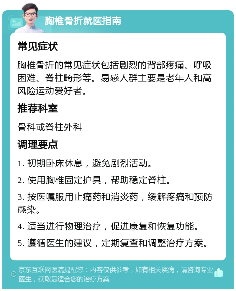 胸椎骨折就医指南 常见症状 胸椎骨折的常见症状包括剧烈的背部疼痛、呼吸困难、脊柱畸形等。易感人群主要是老年人和高风险运动爱好者。 推荐科室 骨科或脊柱外科 调理要点 1. 初期卧床休息，避免剧烈活动。 2. 使用胸椎固定护具，帮助稳定脊柱。 3. 按医嘱服用止痛药和消炎药，缓解疼痛和预防感染。 4. 适当进行物理治疗，促进康复和恢复功能。 5. 遵循医生的建议，定期复查和调整治疗方案。