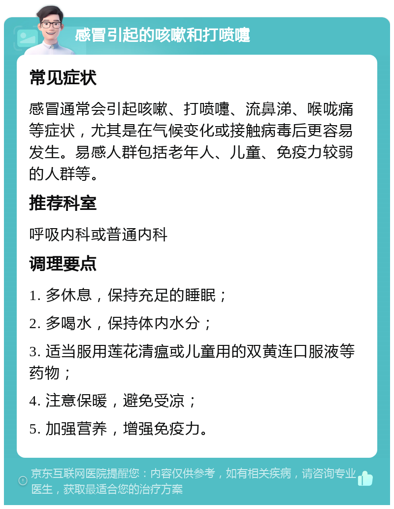 感冒引起的咳嗽和打喷嚏 常见症状 感冒通常会引起咳嗽、打喷嚏、流鼻涕、喉咙痛等症状，尤其是在气候变化或接触病毒后更容易发生。易感人群包括老年人、儿童、免疫力较弱的人群等。 推荐科室 呼吸内科或普通内科 调理要点 1. 多休息，保持充足的睡眠； 2. 多喝水，保持体内水分； 3. 适当服用莲花清瘟或儿童用的双黄连口服液等药物； 4. 注意保暖，避免受凉； 5. 加强营养，增强免疫力。