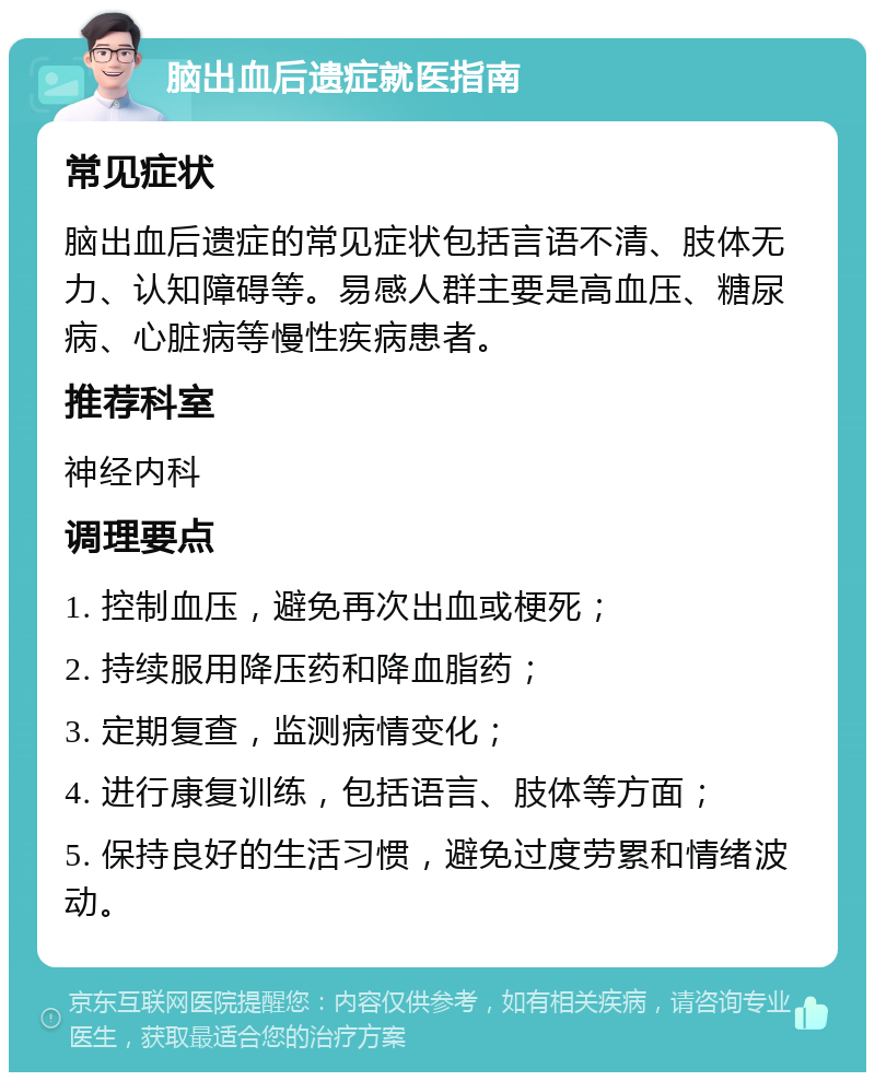 脑出血后遗症就医指南 常见症状 脑出血后遗症的常见症状包括言语不清、肢体无力、认知障碍等。易感人群主要是高血压、糖尿病、心脏病等慢性疾病患者。 推荐科室 神经内科 调理要点 1. 控制血压，避免再次出血或梗死； 2. 持续服用降压药和降血脂药； 3. 定期复查，监测病情变化； 4. 进行康复训练，包括语言、肢体等方面； 5. 保持良好的生活习惯，避免过度劳累和情绪波动。