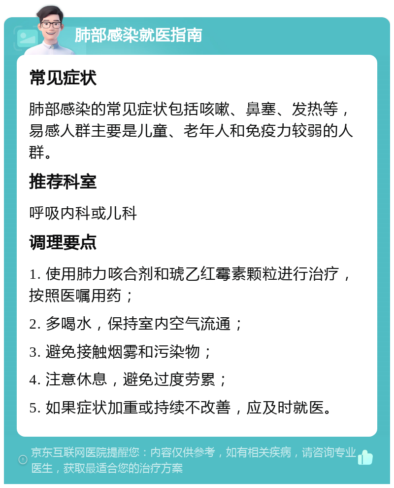 肺部感染就医指南 常见症状 肺部感染的常见症状包括咳嗽、鼻塞、发热等，易感人群主要是儿童、老年人和免疫力较弱的人群。 推荐科室 呼吸内科或儿科 调理要点 1. 使用肺力咳合剂和琥乙红霉素颗粒进行治疗，按照医嘱用药； 2. 多喝水，保持室内空气流通； 3. 避免接触烟雾和污染物； 4. 注意休息，避免过度劳累； 5. 如果症状加重或持续不改善，应及时就医。