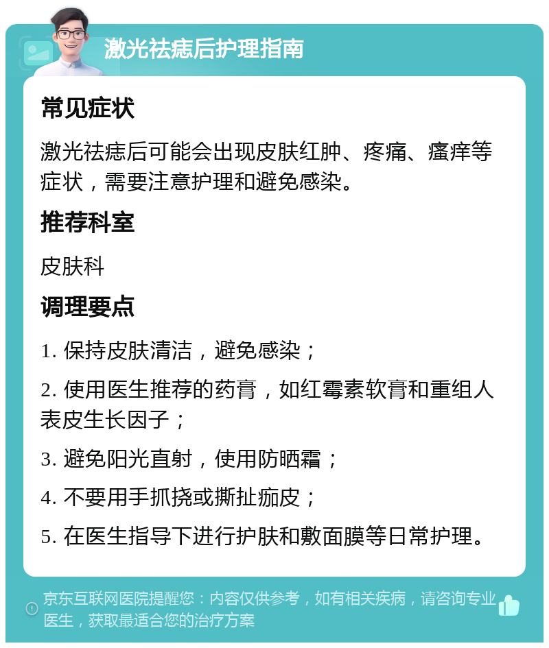 激光祛痣后护理指南 常见症状 激光祛痣后可能会出现皮肤红肿、疼痛、瘙痒等症状，需要注意护理和避免感染。 推荐科室 皮肤科 调理要点 1. 保持皮肤清洁，避免感染； 2. 使用医生推荐的药膏，如红霉素软膏和重组人表皮生长因子； 3. 避免阳光直射，使用防晒霜； 4. 不要用手抓挠或撕扯痂皮； 5. 在医生指导下进行护肤和敷面膜等日常护理。