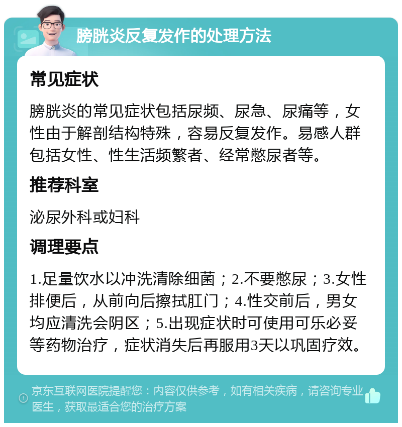 膀胱炎反复发作的处理方法 常见症状 膀胱炎的常见症状包括尿频、尿急、尿痛等，女性由于解剖结构特殊，容易反复发作。易感人群包括女性、性生活频繁者、经常憋尿者等。 推荐科室 泌尿外科或妇科 调理要点 1.足量饮水以冲洗清除细菌；2.不要憋尿；3.女性排便后，从前向后擦拭肛门；4.性交前后，男女均应清洗会阴区；5.出现症状时可使用可乐必妥等药物治疗，症状消失后再服用3天以巩固疗效。