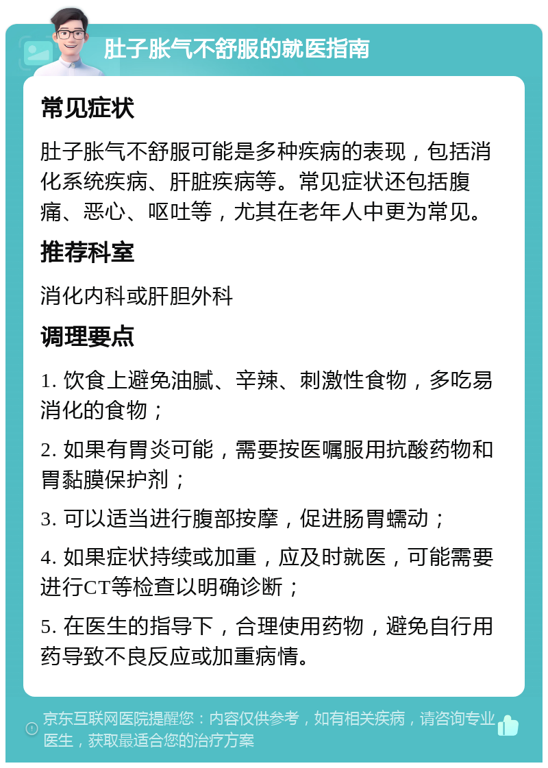 肚子胀气不舒服的就医指南 常见症状 肚子胀气不舒服可能是多种疾病的表现，包括消化系统疾病、肝脏疾病等。常见症状还包括腹痛、恶心、呕吐等，尤其在老年人中更为常见。 推荐科室 消化内科或肝胆外科 调理要点 1. 饮食上避免油腻、辛辣、刺激性食物，多吃易消化的食物； 2. 如果有胃炎可能，需要按医嘱服用抗酸药物和胃黏膜保护剂； 3. 可以适当进行腹部按摩，促进肠胃蠕动； 4. 如果症状持续或加重，应及时就医，可能需要进行CT等检查以明确诊断； 5. 在医生的指导下，合理使用药物，避免自行用药导致不良反应或加重病情。