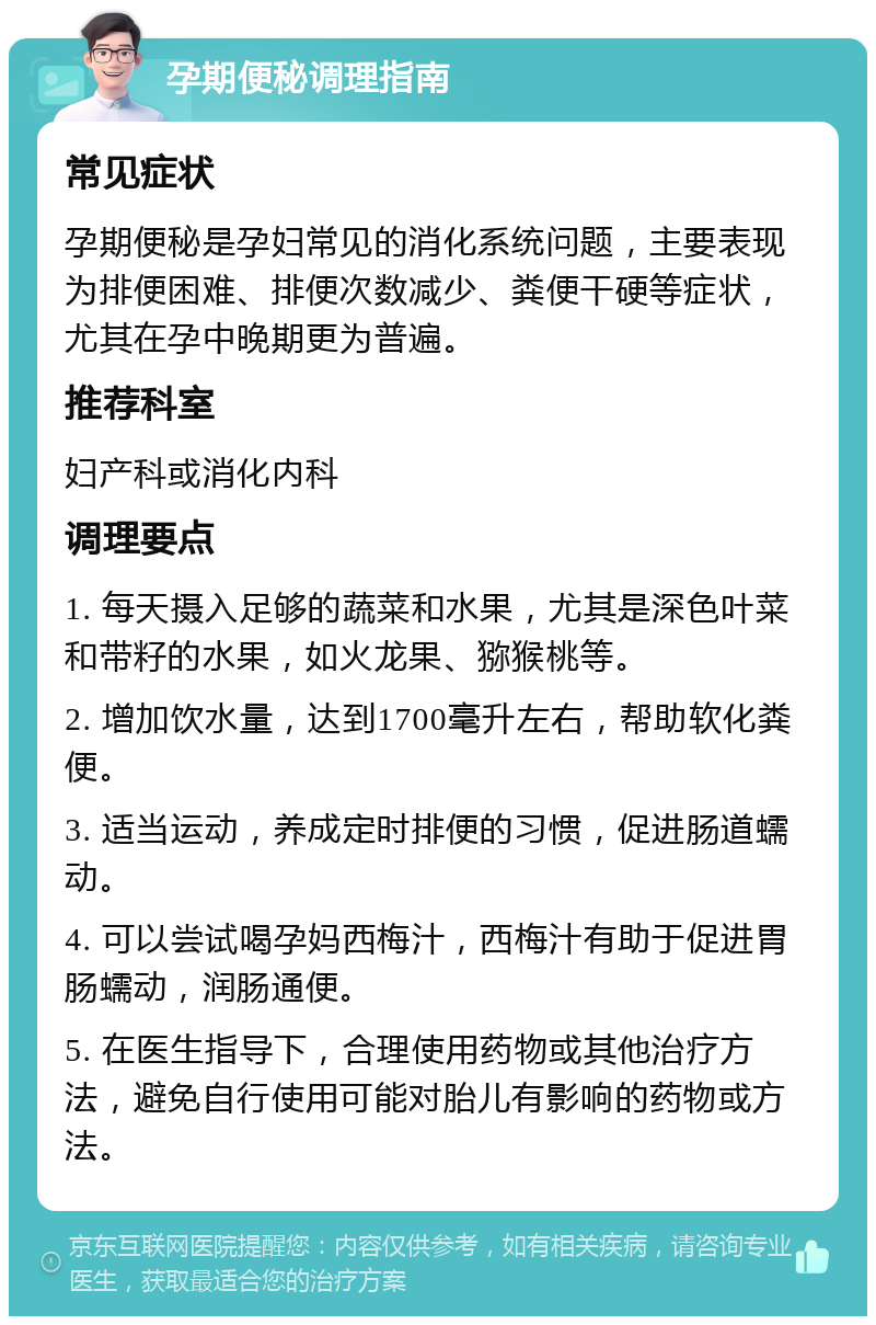 孕期便秘调理指南 常见症状 孕期便秘是孕妇常见的消化系统问题，主要表现为排便困难、排便次数减少、粪便干硬等症状，尤其在孕中晚期更为普遍。 推荐科室 妇产科或消化内科 调理要点 1. 每天摄入足够的蔬菜和水果，尤其是深色叶菜和带籽的水果，如火龙果、猕猴桃等。 2. 增加饮水量，达到1700毫升左右，帮助软化粪便。 3. 适当运动，养成定时排便的习惯，促进肠道蠕动。 4. 可以尝试喝孕妈西梅汁，西梅汁有助于促进胃肠蠕动，润肠通便。 5. 在医生指导下，合理使用药物或其他治疗方法，避免自行使用可能对胎儿有影响的药物或方法。