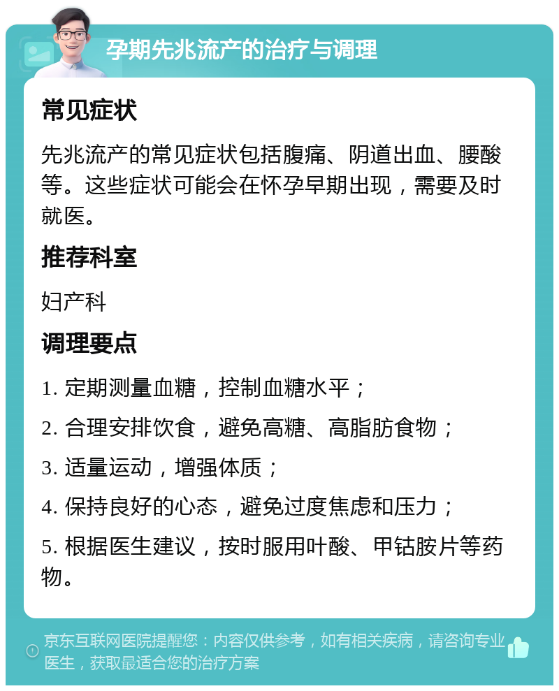 孕期先兆流产的治疗与调理 常见症状 先兆流产的常见症状包括腹痛、阴道出血、腰酸等。这些症状可能会在怀孕早期出现，需要及时就医。 推荐科室 妇产科 调理要点 1. 定期测量血糖，控制血糖水平； 2. 合理安排饮食，避免高糖、高脂肪食物； 3. 适量运动，增强体质； 4. 保持良好的心态，避免过度焦虑和压力； 5. 根据医生建议，按时服用叶酸、甲钴胺片等药物。