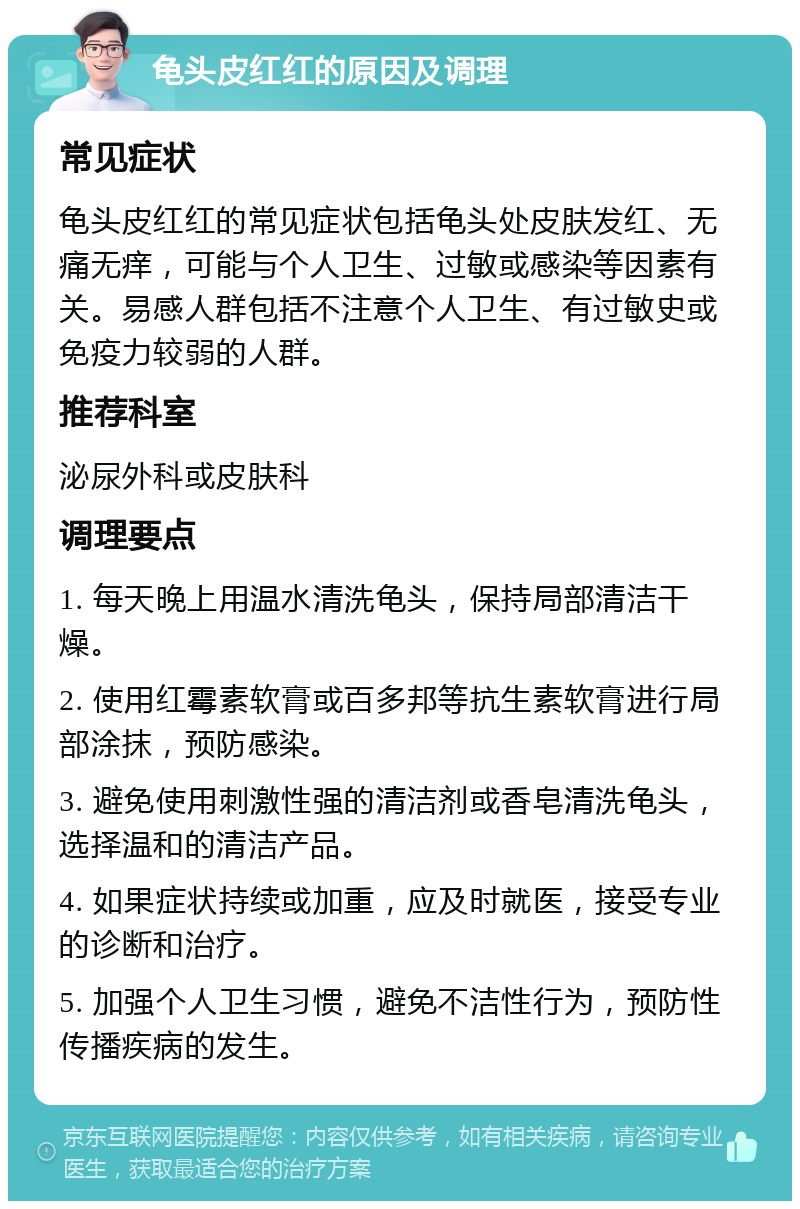 龟头皮红红的原因及调理 常见症状 龟头皮红红的常见症状包括龟头处皮肤发红、无痛无痒，可能与个人卫生、过敏或感染等因素有关。易感人群包括不注意个人卫生、有过敏史或免疫力较弱的人群。 推荐科室 泌尿外科或皮肤科 调理要点 1. 每天晚上用温水清洗龟头，保持局部清洁干燥。 2. 使用红霉素软膏或百多邦等抗生素软膏进行局部涂抹，预防感染。 3. 避免使用刺激性强的清洁剂或香皂清洗龟头，选择温和的清洁产品。 4. 如果症状持续或加重，应及时就医，接受专业的诊断和治疗。 5. 加强个人卫生习惯，避免不洁性行为，预防性传播疾病的发生。