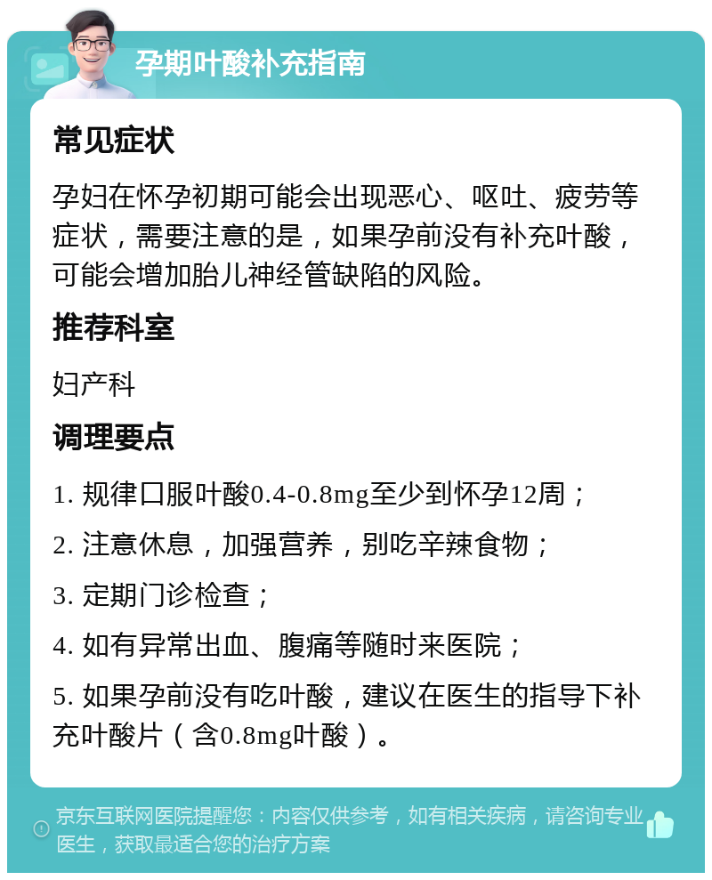 孕期叶酸补充指南 常见症状 孕妇在怀孕初期可能会出现恶心、呕吐、疲劳等症状，需要注意的是，如果孕前没有补充叶酸，可能会增加胎儿神经管缺陷的风险。 推荐科室 妇产科 调理要点 1. 规律口服叶酸0.4-0.8mg至少到怀孕12周； 2. 注意休息，加强营养，别吃辛辣食物； 3. 定期门诊检查； 4. 如有异常出血、腹痛等随时来医院； 5. 如果孕前没有吃叶酸，建议在医生的指导下补充叶酸片（含0.8mg叶酸）。