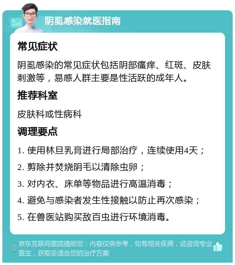 阴虱感染就医指南 常见症状 阴虱感染的常见症状包括阴部瘙痒、红斑、皮肤刺激等，易感人群主要是性活跃的成年人。 推荐科室 皮肤科或性病科 调理要点 1. 使用林旦乳膏进行局部治疗，连续使用4天； 2. 剪除并焚烧阴毛以清除虫卵； 3. 对内衣、床单等物品进行高温消毒； 4. 避免与感染者发生性接触以防止再次感染； 5. 在兽医站购买敌百虫进行环境消毒。