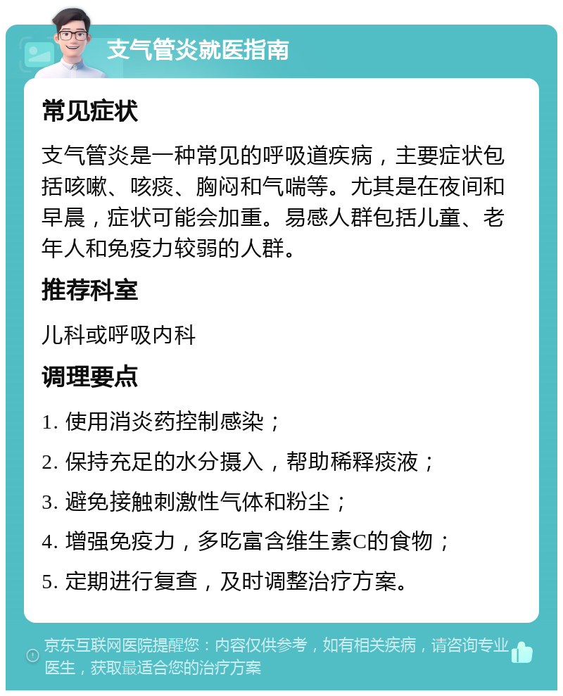 支气管炎就医指南 常见症状 支气管炎是一种常见的呼吸道疾病，主要症状包括咳嗽、咳痰、胸闷和气喘等。尤其是在夜间和早晨，症状可能会加重。易感人群包括儿童、老年人和免疫力较弱的人群。 推荐科室 儿科或呼吸内科 调理要点 1. 使用消炎药控制感染； 2. 保持充足的水分摄入，帮助稀释痰液； 3. 避免接触刺激性气体和粉尘； 4. 增强免疫力，多吃富含维生素C的食物； 5. 定期进行复查，及时调整治疗方案。