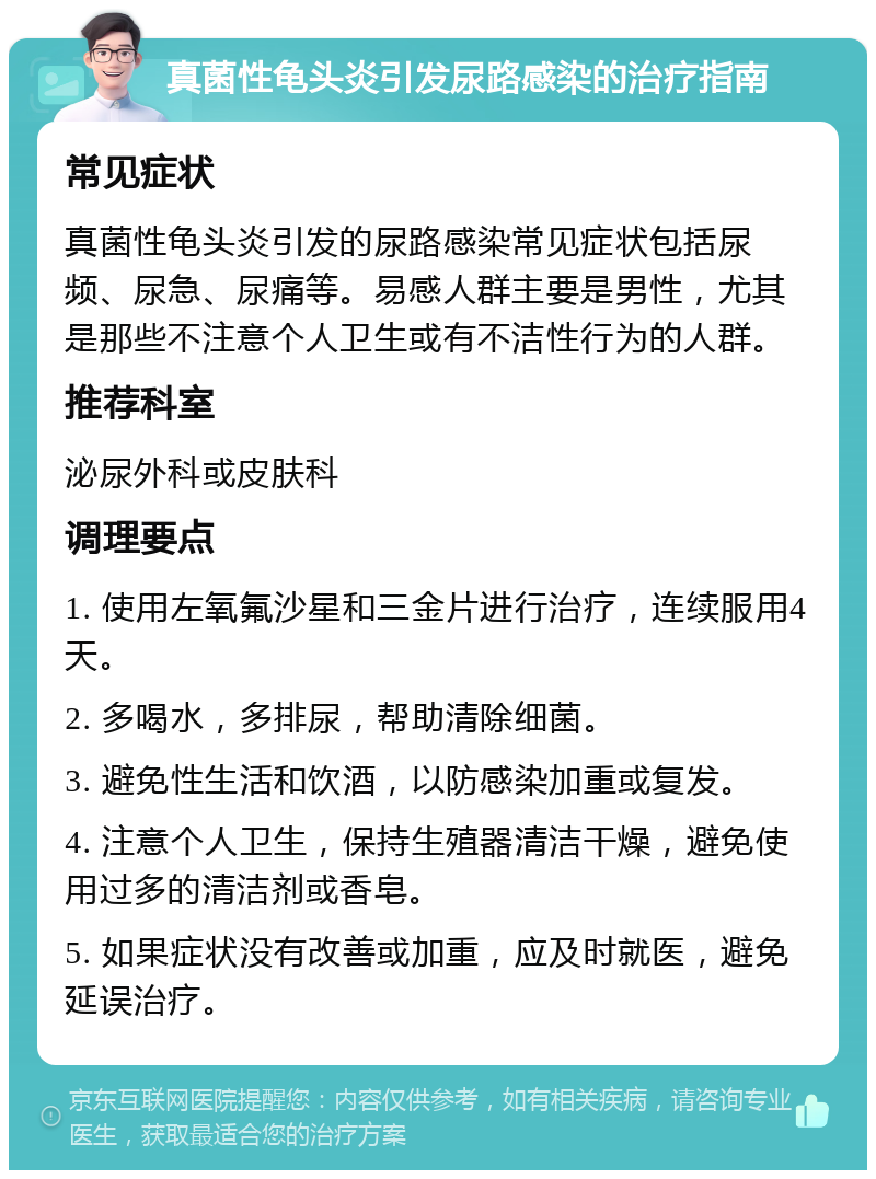 真菌性龟头炎引发尿路感染的治疗指南 常见症状 真菌性龟头炎引发的尿路感染常见症状包括尿频、尿急、尿痛等。易感人群主要是男性，尤其是那些不注意个人卫生或有不洁性行为的人群。 推荐科室 泌尿外科或皮肤科 调理要点 1. 使用左氧氟沙星和三金片进行治疗，连续服用4天。 2. 多喝水，多排尿，帮助清除细菌。 3. 避免性生活和饮酒，以防感染加重或复发。 4. 注意个人卫生，保持生殖器清洁干燥，避免使用过多的清洁剂或香皂。 5. 如果症状没有改善或加重，应及时就医，避免延误治疗。