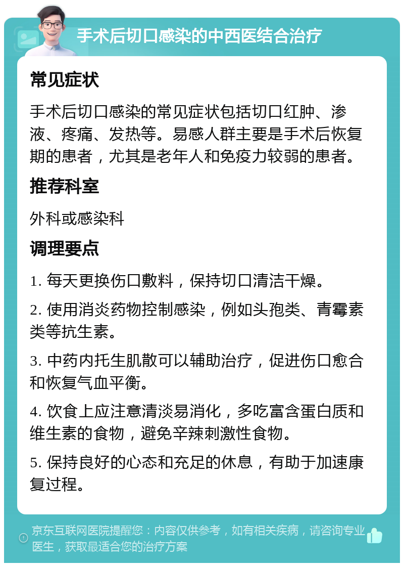 手术后切口感染的中西医结合治疗 常见症状 手术后切口感染的常见症状包括切口红肿、渗液、疼痛、发热等。易感人群主要是手术后恢复期的患者，尤其是老年人和免疫力较弱的患者。 推荐科室 外科或感染科 调理要点 1. 每天更换伤口敷料，保持切口清洁干燥。 2. 使用消炎药物控制感染，例如头孢类、青霉素类等抗生素。 3. 中药内托生肌散可以辅助治疗，促进伤口愈合和恢复气血平衡。 4. 饮食上应注意清淡易消化，多吃富含蛋白质和维生素的食物，避免辛辣刺激性食物。 5. 保持良好的心态和充足的休息，有助于加速康复过程。