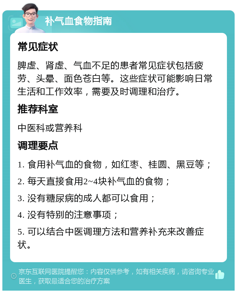 补气血食物指南 常见症状 脾虚、肾虚、气血不足的患者常见症状包括疲劳、头晕、面色苍白等。这些症状可能影响日常生活和工作效率，需要及时调理和治疗。 推荐科室 中医科或营养科 调理要点 1. 食用补气血的食物，如红枣、桂圆、黑豆等； 2. 每天直接食用2~4块补气血的食物； 3. 没有糖尿病的成人都可以食用； 4. 没有特别的注意事项； 5. 可以结合中医调理方法和营养补充来改善症状。