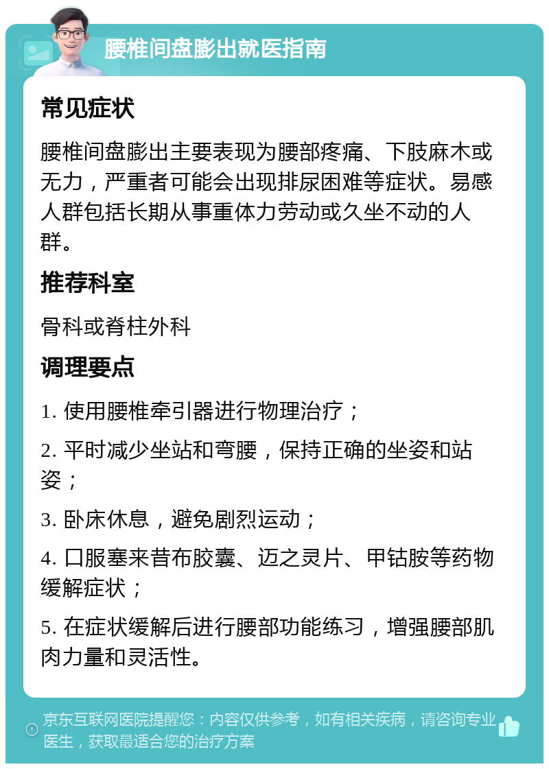 腰椎间盘膨出就医指南 常见症状 腰椎间盘膨出主要表现为腰部疼痛、下肢麻木或无力，严重者可能会出现排尿困难等症状。易感人群包括长期从事重体力劳动或久坐不动的人群。 推荐科室 骨科或脊柱外科 调理要点 1. 使用腰椎牵引器进行物理治疗； 2. 平时减少坐站和弯腰，保持正确的坐姿和站姿； 3. 卧床休息，避免剧烈运动； 4. 口服塞来昔布胶囊、迈之灵片、甲钴胺等药物缓解症状； 5. 在症状缓解后进行腰部功能练习，增强腰部肌肉力量和灵活性。