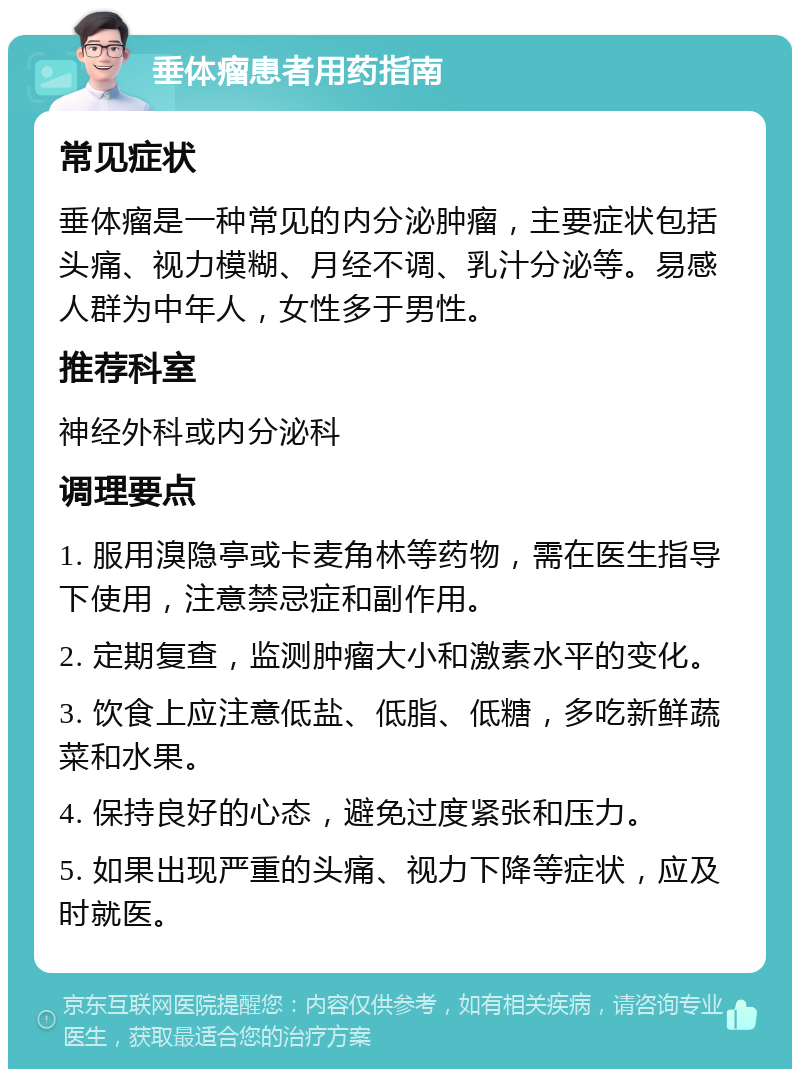 垂体瘤患者用药指南 常见症状 垂体瘤是一种常见的内分泌肿瘤，主要症状包括头痛、视力模糊、月经不调、乳汁分泌等。易感人群为中年人，女性多于男性。 推荐科室 神经外科或内分泌科 调理要点 1. 服用溴隐亭或卡麦角林等药物，需在医生指导下使用，注意禁忌症和副作用。 2. 定期复查，监测肿瘤大小和激素水平的变化。 3. 饮食上应注意低盐、低脂、低糖，多吃新鲜蔬菜和水果。 4. 保持良好的心态，避免过度紧张和压力。 5. 如果出现严重的头痛、视力下降等症状，应及时就医。