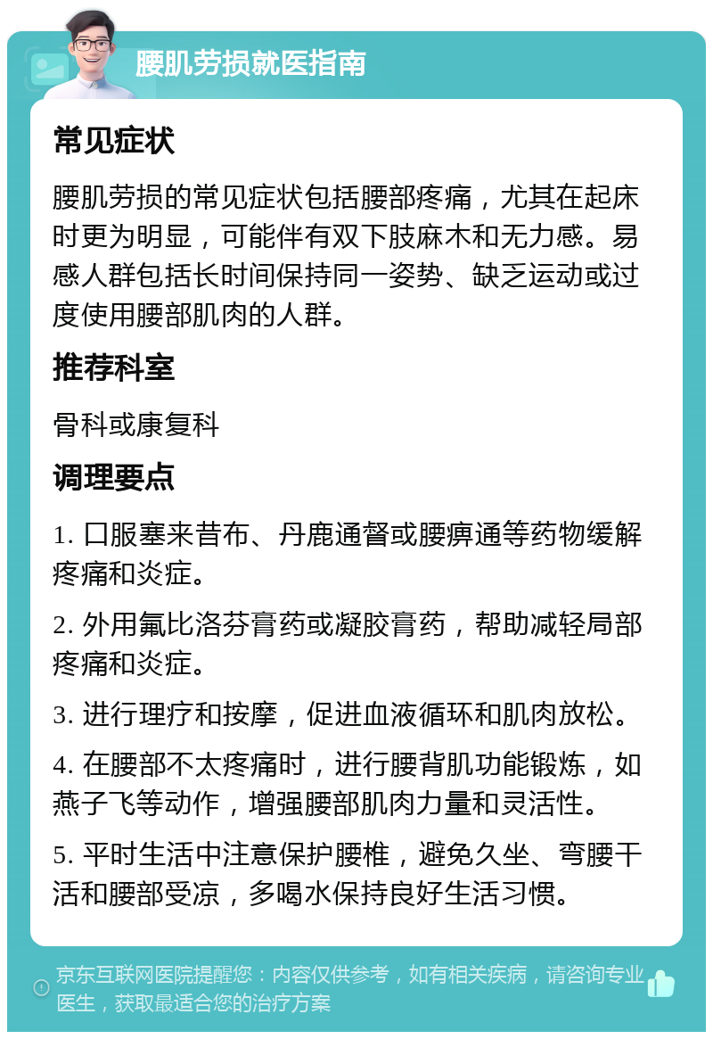 腰肌劳损就医指南 常见症状 腰肌劳损的常见症状包括腰部疼痛，尤其在起床时更为明显，可能伴有双下肢麻木和无力感。易感人群包括长时间保持同一姿势、缺乏运动或过度使用腰部肌肉的人群。 推荐科室 骨科或康复科 调理要点 1. 口服塞来昔布、丹鹿通督或腰痹通等药物缓解疼痛和炎症。 2. 外用氟比洛芬膏药或凝胶膏药，帮助减轻局部疼痛和炎症。 3. 进行理疗和按摩，促进血液循环和肌肉放松。 4. 在腰部不太疼痛时，进行腰背肌功能锻炼，如燕子飞等动作，增强腰部肌肉力量和灵活性。 5. 平时生活中注意保护腰椎，避免久坐、弯腰干活和腰部受凉，多喝水保持良好生活习惯。