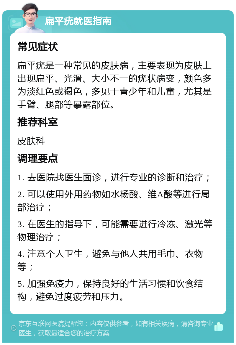 扁平疣就医指南 常见症状 扁平疣是一种常见的皮肤病，主要表现为皮肤上出现扁平、光滑、大小不一的疣状病变，颜色多为淡红色或褐色，多见于青少年和儿童，尤其是手臂、腿部等暴露部位。 推荐科室 皮肤科 调理要点 1. 去医院找医生面诊，进行专业的诊断和治疗； 2. 可以使用外用药物如水杨酸、维A酸等进行局部治疗； 3. 在医生的指导下，可能需要进行冷冻、激光等物理治疗； 4. 注意个人卫生，避免与他人共用毛巾、衣物等； 5. 加强免疫力，保持良好的生活习惯和饮食结构，避免过度疲劳和压力。