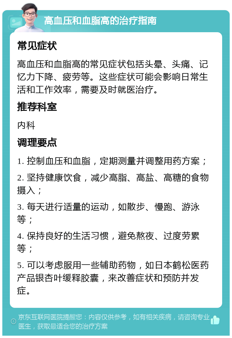 高血压和血脂高的治疗指南 常见症状 高血压和血脂高的常见症状包括头晕、头痛、记忆力下降、疲劳等。这些症状可能会影响日常生活和工作效率，需要及时就医治疗。 推荐科室 内科 调理要点 1. 控制血压和血脂，定期测量并调整用药方案； 2. 坚持健康饮食，减少高脂、高盐、高糖的食物摄入； 3. 每天进行适量的运动，如散步、慢跑、游泳等； 4. 保持良好的生活习惯，避免熬夜、过度劳累等； 5. 可以考虑服用一些辅助药物，如日本鹤松医药产品银杏叶缓释胶囊，来改善症状和预防并发症。