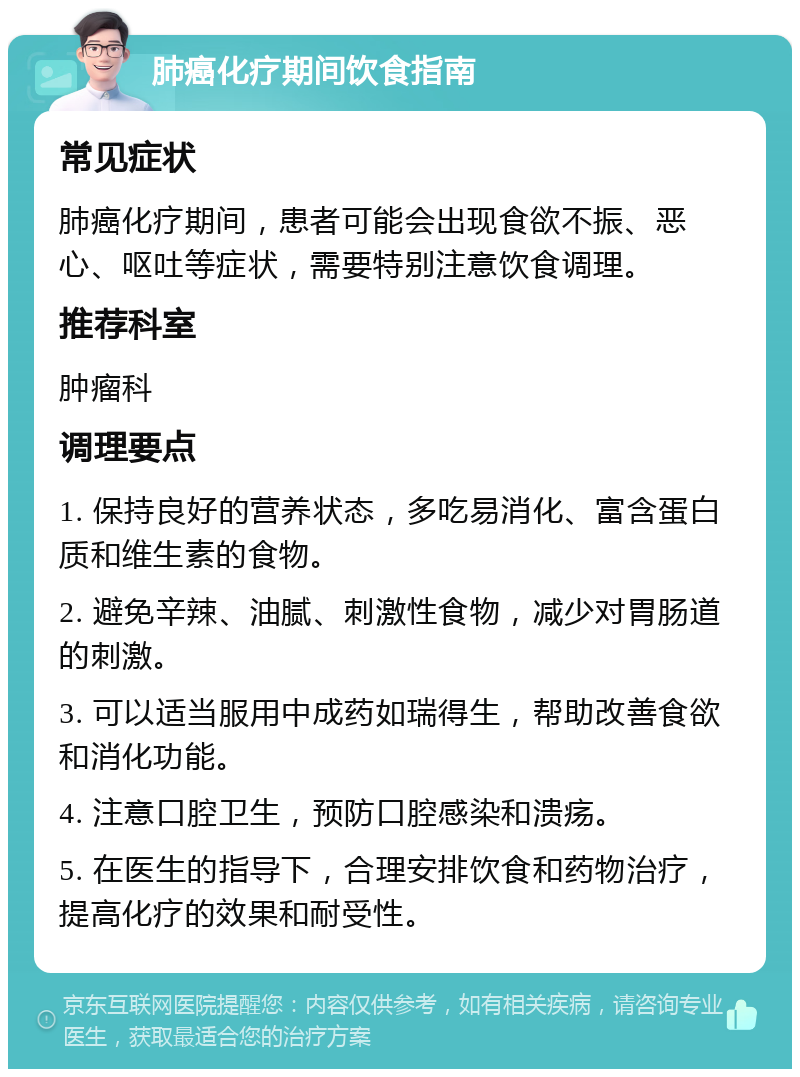 肺癌化疗期间饮食指南 常见症状 肺癌化疗期间，患者可能会出现食欲不振、恶心、呕吐等症状，需要特别注意饮食调理。 推荐科室 肿瘤科 调理要点 1. 保持良好的营养状态，多吃易消化、富含蛋白质和维生素的食物。 2. 避免辛辣、油腻、刺激性食物，减少对胃肠道的刺激。 3. 可以适当服用中成药如瑞得生，帮助改善食欲和消化功能。 4. 注意口腔卫生，预防口腔感染和溃疡。 5. 在医生的指导下，合理安排饮食和药物治疗，提高化疗的效果和耐受性。