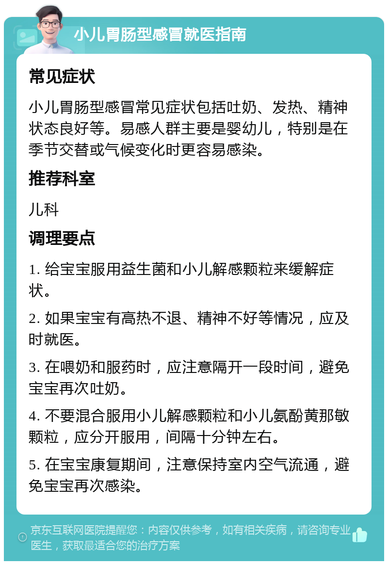 小儿胃肠型感冒就医指南 常见症状 小儿胃肠型感冒常见症状包括吐奶、发热、精神状态良好等。易感人群主要是婴幼儿，特别是在季节交替或气候变化时更容易感染。 推荐科室 儿科 调理要点 1. 给宝宝服用益生菌和小儿解感颗粒来缓解症状。 2. 如果宝宝有高热不退、精神不好等情况，应及时就医。 3. 在喂奶和服药时，应注意隔开一段时间，避免宝宝再次吐奶。 4. 不要混合服用小儿解感颗粒和小儿氨酚黄那敏颗粒，应分开服用，间隔十分钟左右。 5. 在宝宝康复期间，注意保持室内空气流通，避免宝宝再次感染。