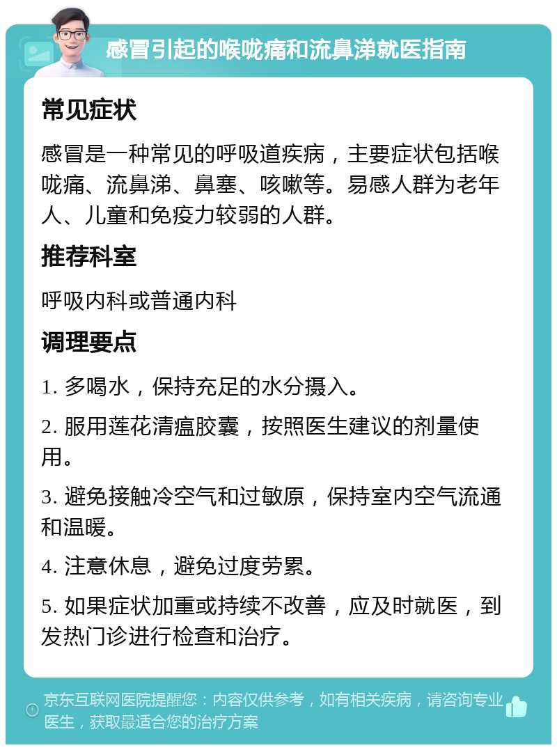 感冒引起的喉咙痛和流鼻涕就医指南 常见症状 感冒是一种常见的呼吸道疾病，主要症状包括喉咙痛、流鼻涕、鼻塞、咳嗽等。易感人群为老年人、儿童和免疫力较弱的人群。 推荐科室 呼吸内科或普通内科 调理要点 1. 多喝水，保持充足的水分摄入。 2. 服用莲花清瘟胶囊，按照医生建议的剂量使用。 3. 避免接触冷空气和过敏原，保持室内空气流通和温暖。 4. 注意休息，避免过度劳累。 5. 如果症状加重或持续不改善，应及时就医，到发热门诊进行检查和治疗。