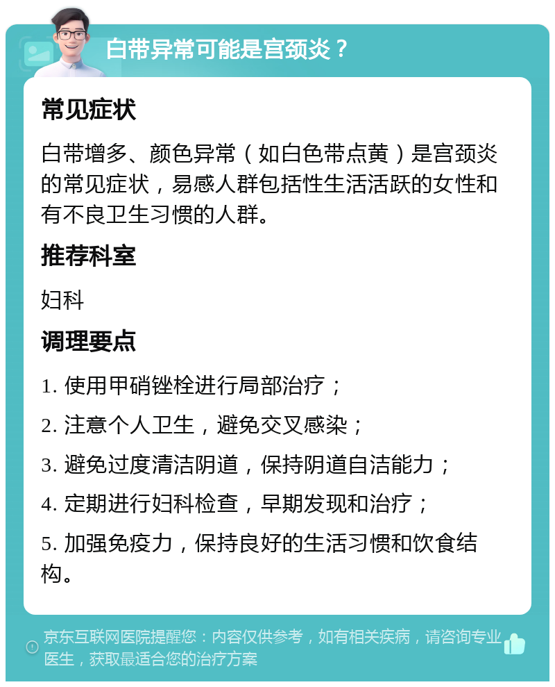 白带异常可能是宫颈炎？ 常见症状 白带增多、颜色异常（如白色带点黄）是宫颈炎的常见症状，易感人群包括性生活活跃的女性和有不良卫生习惯的人群。 推荐科室 妇科 调理要点 1. 使用甲硝锉栓进行局部治疗； 2. 注意个人卫生，避免交叉感染； 3. 避免过度清洁阴道，保持阴道自洁能力； 4. 定期进行妇科检查，早期发现和治疗； 5. 加强免疫力，保持良好的生活习惯和饮食结构。