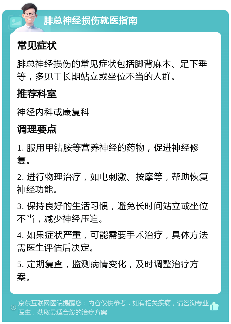 腓总神经损伤就医指南 常见症状 腓总神经损伤的常见症状包括脚背麻木、足下垂等，多见于长期站立或坐位不当的人群。 推荐科室 神经内科或康复科 调理要点 1. 服用甲钴胺等营养神经的药物，促进神经修复。 2. 进行物理治疗，如电刺激、按摩等，帮助恢复神经功能。 3. 保持良好的生活习惯，避免长时间站立或坐位不当，减少神经压迫。 4. 如果症状严重，可能需要手术治疗，具体方法需医生评估后决定。 5. 定期复查，监测病情变化，及时调整治疗方案。