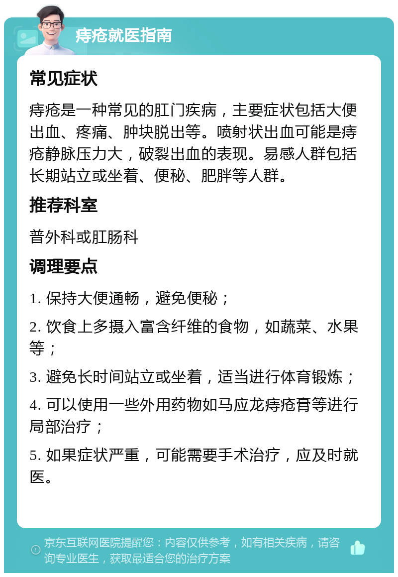 痔疮就医指南 常见症状 痔疮是一种常见的肛门疾病，主要症状包括大便出血、疼痛、肿块脱出等。喷射状出血可能是痔疮静脉压力大，破裂出血的表现。易感人群包括长期站立或坐着、便秘、肥胖等人群。 推荐科室 普外科或肛肠科 调理要点 1. 保持大便通畅，避免便秘； 2. 饮食上多摄入富含纤维的食物，如蔬菜、水果等； 3. 避免长时间站立或坐着，适当进行体育锻炼； 4. 可以使用一些外用药物如马应龙痔疮膏等进行局部治疗； 5. 如果症状严重，可能需要手术治疗，应及时就医。