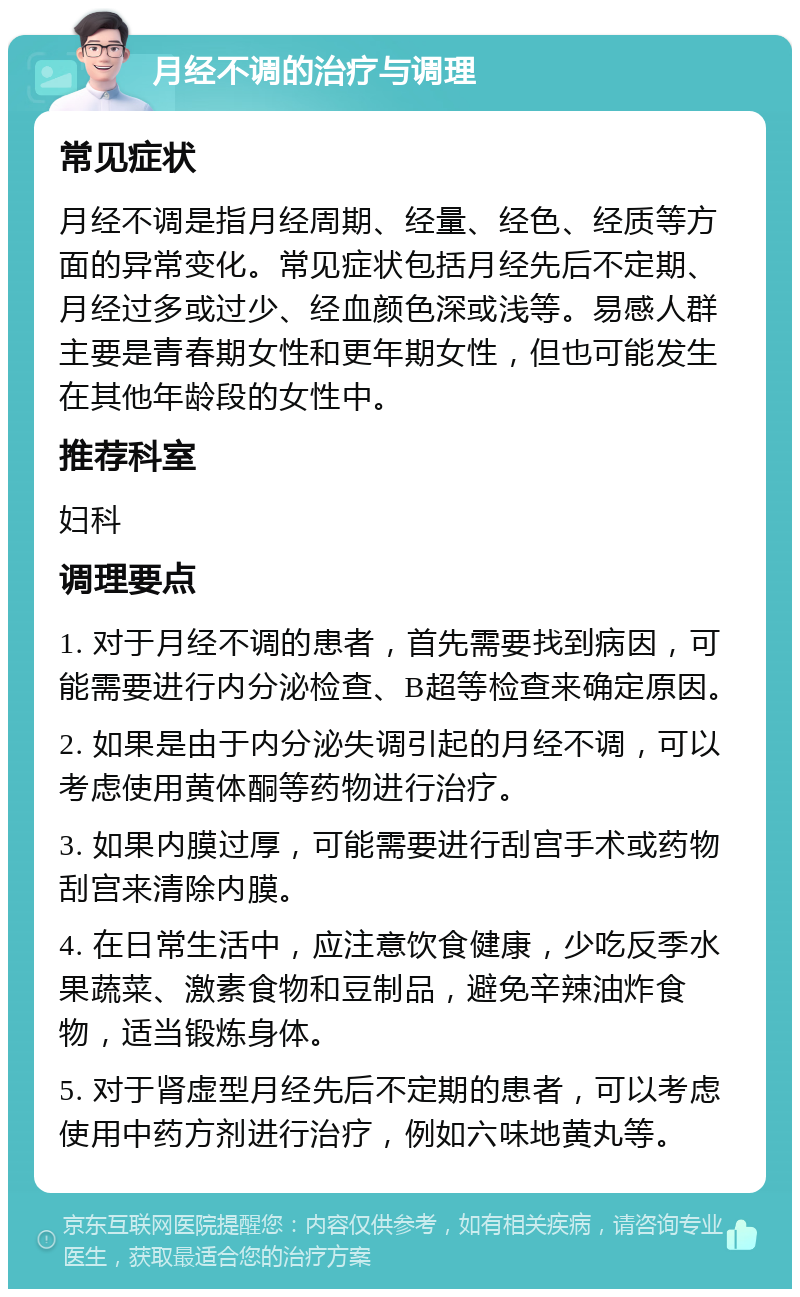 月经不调的治疗与调理 常见症状 月经不调是指月经周期、经量、经色、经质等方面的异常变化。常见症状包括月经先后不定期、月经过多或过少、经血颜色深或浅等。易感人群主要是青春期女性和更年期女性，但也可能发生在其他年龄段的女性中。 推荐科室 妇科 调理要点 1. 对于月经不调的患者，首先需要找到病因，可能需要进行内分泌检查、B超等检查来确定原因。 2. 如果是由于内分泌失调引起的月经不调，可以考虑使用黄体酮等药物进行治疗。 3. 如果内膜过厚，可能需要进行刮宫手术或药物刮宫来清除内膜。 4. 在日常生活中，应注意饮食健康，少吃反季水果蔬菜、激素食物和豆制品，避免辛辣油炸食物，适当锻炼身体。 5. 对于肾虚型月经先后不定期的患者，可以考虑使用中药方剂进行治疗，例如六味地黄丸等。