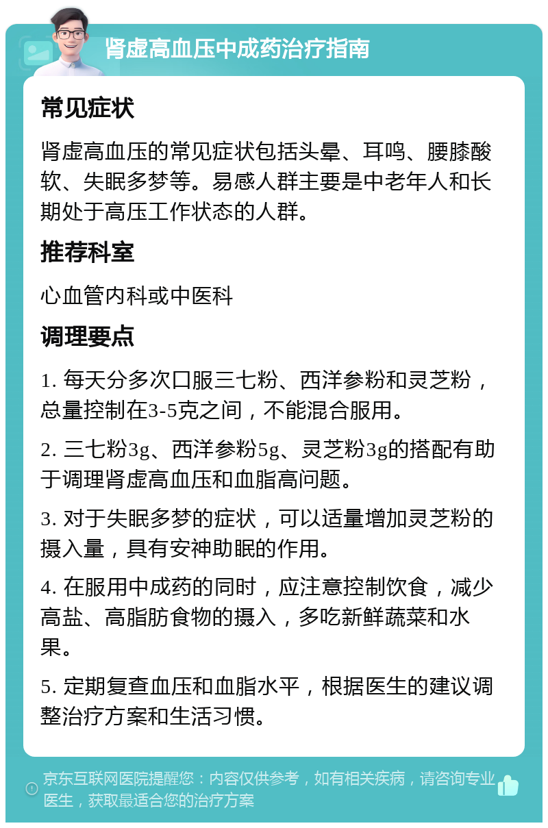 肾虚高血压中成药治疗指南 常见症状 肾虚高血压的常见症状包括头晕、耳鸣、腰膝酸软、失眠多梦等。易感人群主要是中老年人和长期处于高压工作状态的人群。 推荐科室 心血管内科或中医科 调理要点 1. 每天分多次口服三七粉、西洋参粉和灵芝粉，总量控制在3-5克之间，不能混合服用。 2. 三七粉3g、西洋参粉5g、灵芝粉3g的搭配有助于调理肾虚高血压和血脂高问题。 3. 对于失眠多梦的症状，可以适量增加灵芝粉的摄入量，具有安神助眠的作用。 4. 在服用中成药的同时，应注意控制饮食，减少高盐、高脂肪食物的摄入，多吃新鲜蔬菜和水果。 5. 定期复查血压和血脂水平，根据医生的建议调整治疗方案和生活习惯。