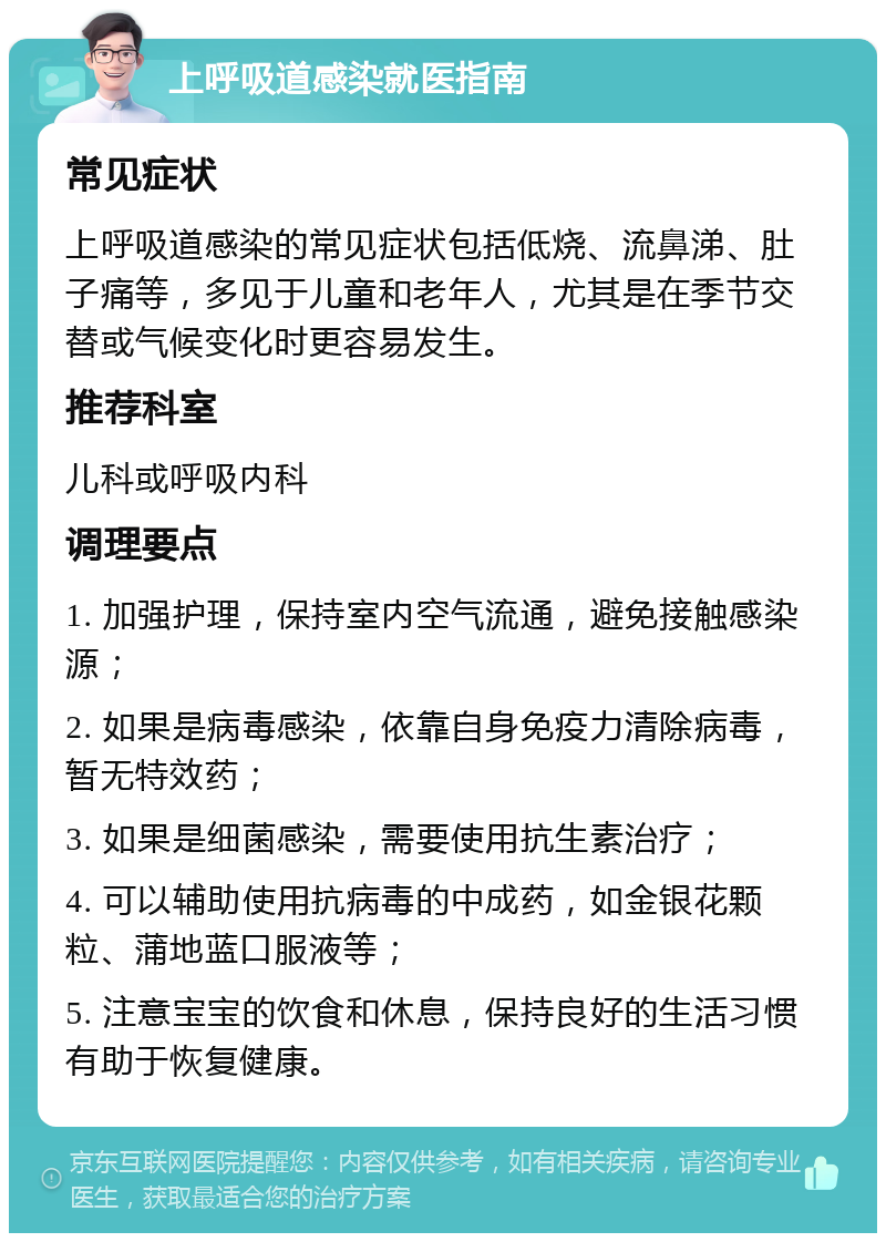 上呼吸道感染就医指南 常见症状 上呼吸道感染的常见症状包括低烧、流鼻涕、肚子痛等，多见于儿童和老年人，尤其是在季节交替或气候变化时更容易发生。 推荐科室 儿科或呼吸内科 调理要点 1. 加强护理，保持室内空气流通，避免接触感染源； 2. 如果是病毒感染，依靠自身免疫力清除病毒，暂无特效药； 3. 如果是细菌感染，需要使用抗生素治疗； 4. 可以辅助使用抗病毒的中成药，如金银花颗粒、蒲地蓝口服液等； 5. 注意宝宝的饮食和休息，保持良好的生活习惯有助于恢复健康。