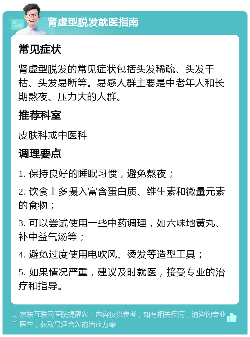 肾虚型脱发就医指南 常见症状 肾虚型脱发的常见症状包括头发稀疏、头发干枯、头发易断等。易感人群主要是中老年人和长期熬夜、压力大的人群。 推荐科室 皮肤科或中医科 调理要点 1. 保持良好的睡眠习惯，避免熬夜； 2. 饮食上多摄入富含蛋白质、维生素和微量元素的食物； 3. 可以尝试使用一些中药调理，如六味地黄丸、补中益气汤等； 4. 避免过度使用电吹风、烫发等造型工具； 5. 如果情况严重，建议及时就医，接受专业的治疗和指导。