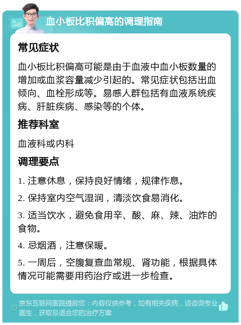 血小板比积偏高的调理指南 常见症状 血小板比积偏高可能是由于血液中血小板数量的增加或血浆容量减少引起的。常见症状包括出血倾向、血栓形成等。易感人群包括有血液系统疾病、肝脏疾病、感染等的个体。 推荐科室 血液科或内科 调理要点 1. 注意休息，保持良好情绪，规律作息。 2. 保持室内空气湿润，清淡饮食易消化。 3. 适当饮水，避免食用辛、酸、麻、辣、油炸的食物。 4. 忌烟酒，注意保暖。 5. 一周后，空腹复查血常规、肾功能，根据具体情况可能需要用药治疗或进一步检查。