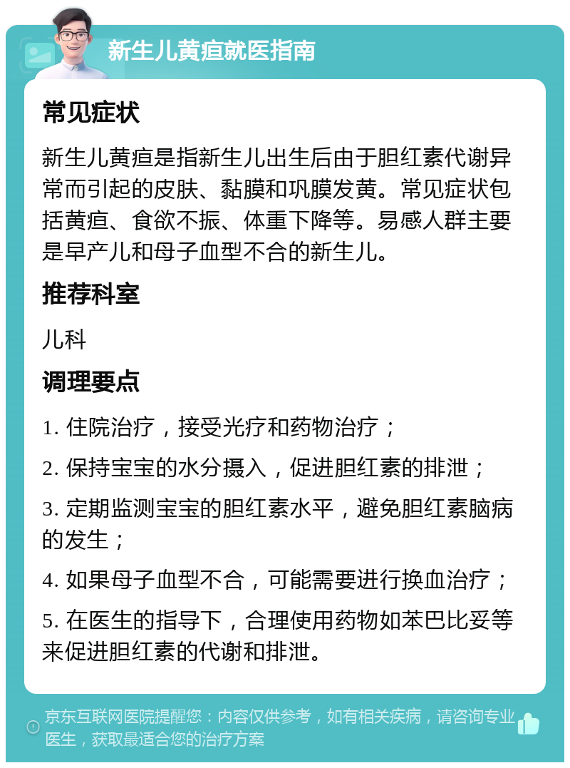 新生儿黄疸就医指南 常见症状 新生儿黄疸是指新生儿出生后由于胆红素代谢异常而引起的皮肤、黏膜和巩膜发黄。常见症状包括黄疸、食欲不振、体重下降等。易感人群主要是早产儿和母子血型不合的新生儿。 推荐科室 儿科 调理要点 1. 住院治疗，接受光疗和药物治疗； 2. 保持宝宝的水分摄入，促进胆红素的排泄； 3. 定期监测宝宝的胆红素水平，避免胆红素脑病的发生； 4. 如果母子血型不合，可能需要进行换血治疗； 5. 在医生的指导下，合理使用药物如苯巴比妥等来促进胆红素的代谢和排泄。