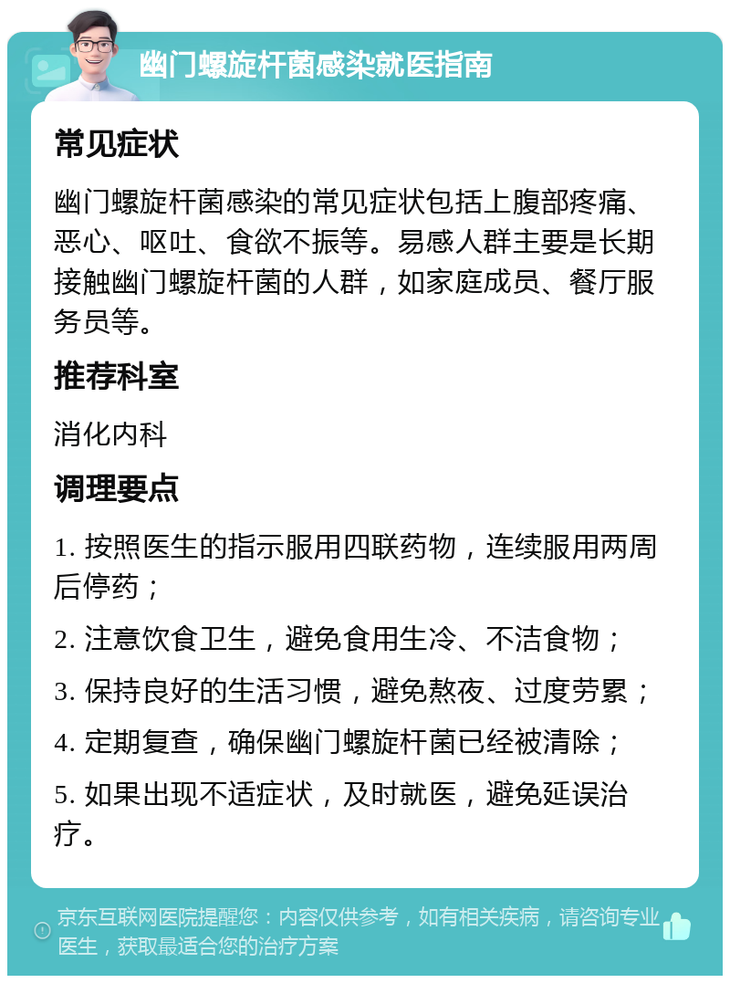 幽门螺旋杆菌感染就医指南 常见症状 幽门螺旋杆菌感染的常见症状包括上腹部疼痛、恶心、呕吐、食欲不振等。易感人群主要是长期接触幽门螺旋杆菌的人群，如家庭成员、餐厅服务员等。 推荐科室 消化内科 调理要点 1. 按照医生的指示服用四联药物，连续服用两周后停药； 2. 注意饮食卫生，避免食用生冷、不洁食物； 3. 保持良好的生活习惯，避免熬夜、过度劳累； 4. 定期复查，确保幽门螺旋杆菌已经被清除； 5. 如果出现不适症状，及时就医，避免延误治疗。