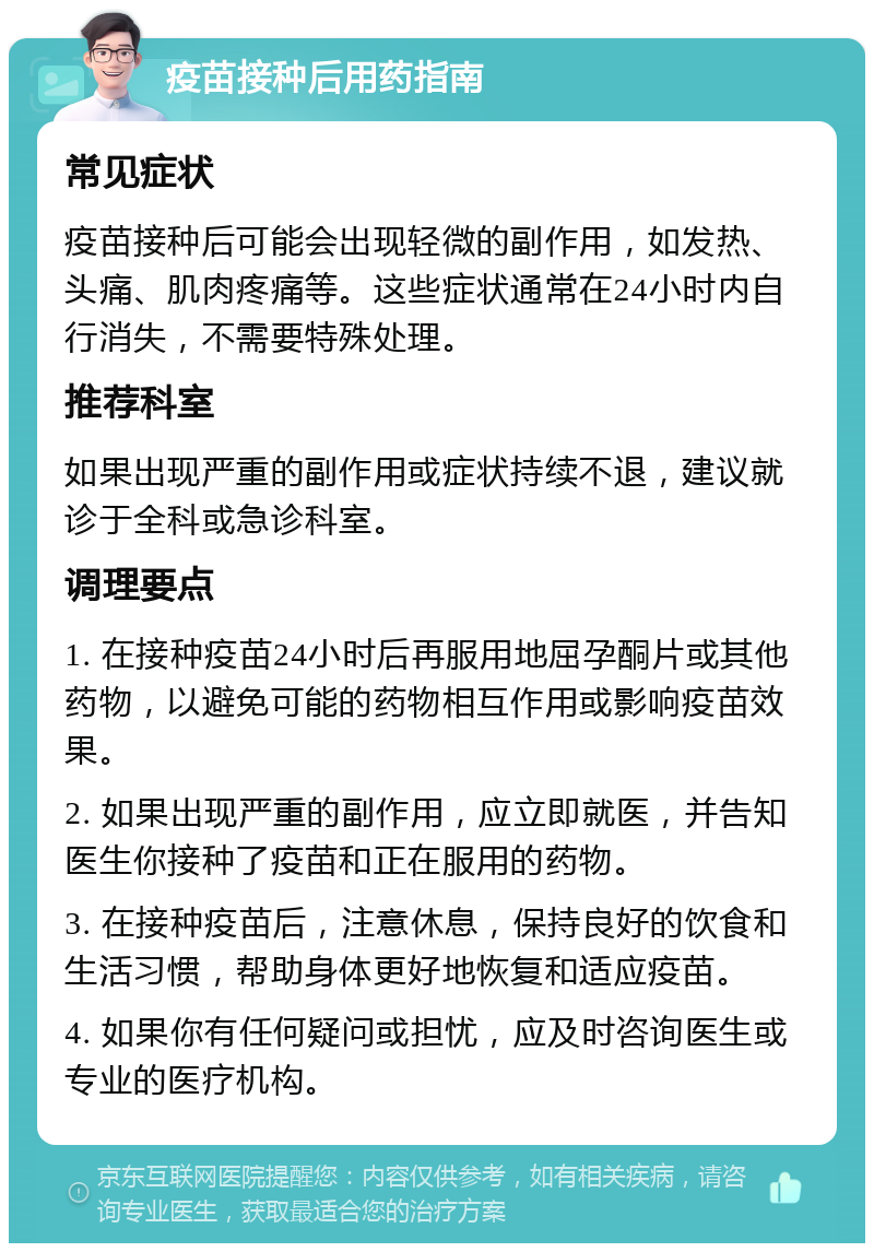 疫苗接种后用药指南 常见症状 疫苗接种后可能会出现轻微的副作用，如发热、头痛、肌肉疼痛等。这些症状通常在24小时内自行消失，不需要特殊处理。 推荐科室 如果出现严重的副作用或症状持续不退，建议就诊于全科或急诊科室。 调理要点 1. 在接种疫苗24小时后再服用地屈孕酮片或其他药物，以避免可能的药物相互作用或影响疫苗效果。 2. 如果出现严重的副作用，应立即就医，并告知医生你接种了疫苗和正在服用的药物。 3. 在接种疫苗后，注意休息，保持良好的饮食和生活习惯，帮助身体更好地恢复和适应疫苗。 4. 如果你有任何疑问或担忧，应及时咨询医生或专业的医疗机构。