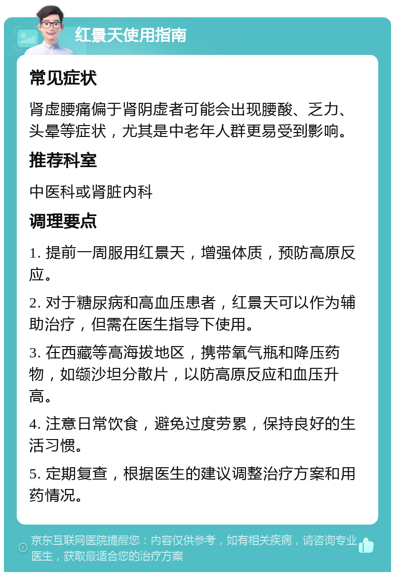 红景天使用指南 常见症状 肾虚腰痛偏于肾阴虚者可能会出现腰酸、乏力、头晕等症状，尤其是中老年人群更易受到影响。 推荐科室 中医科或肾脏内科 调理要点 1. 提前一周服用红景天，增强体质，预防高原反应。 2. 对于糖尿病和高血压患者，红景天可以作为辅助治疗，但需在医生指导下使用。 3. 在西藏等高海拔地区，携带氧气瓶和降压药物，如缬沙坦分散片，以防高原反应和血压升高。 4. 注意日常饮食，避免过度劳累，保持良好的生活习惯。 5. 定期复查，根据医生的建议调整治疗方案和用药情况。