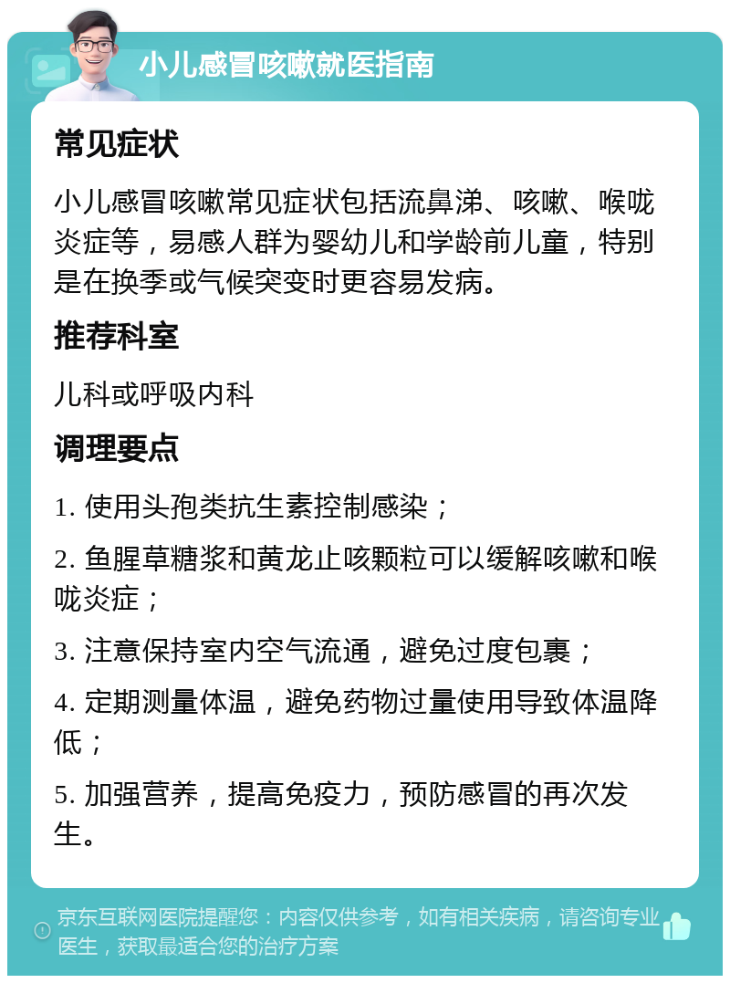 小儿感冒咳嗽就医指南 常见症状 小儿感冒咳嗽常见症状包括流鼻涕、咳嗽、喉咙炎症等，易感人群为婴幼儿和学龄前儿童，特别是在换季或气候突变时更容易发病。 推荐科室 儿科或呼吸内科 调理要点 1. 使用头孢类抗生素控制感染； 2. 鱼腥草糖浆和黄龙止咳颗粒可以缓解咳嗽和喉咙炎症； 3. 注意保持室内空气流通，避免过度包裹； 4. 定期测量体温，避免药物过量使用导致体温降低； 5. 加强营养，提高免疫力，预防感冒的再次发生。