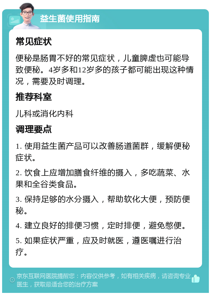 益生菌使用指南 常见症状 便秘是肠胃不好的常见症状，儿童脾虚也可能导致便秘。4岁多和12岁多的孩子都可能出现这种情况，需要及时调理。 推荐科室 儿科或消化内科 调理要点 1. 使用益生菌产品可以改善肠道菌群，缓解便秘症状。 2. 饮食上应增加膳食纤维的摄入，多吃蔬菜、水果和全谷类食品。 3. 保持足够的水分摄入，帮助软化大便，预防便秘。 4. 建立良好的排便习惯，定时排便，避免憋便。 5. 如果症状严重，应及时就医，遵医嘱进行治疗。