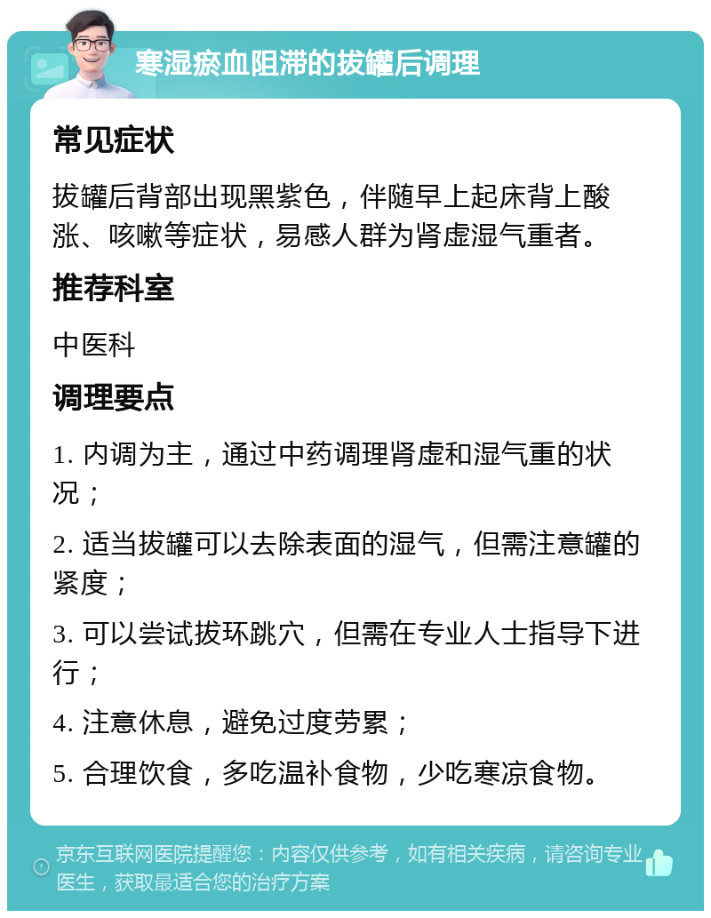 寒湿瘀血阻滞的拔罐后调理 常见症状 拔罐后背部出现黑紫色，伴随早上起床背上酸涨、咳嗽等症状，易感人群为肾虚湿气重者。 推荐科室 中医科 调理要点 1. 内调为主，通过中药调理肾虚和湿气重的状况； 2. 适当拔罐可以去除表面的湿气，但需注意罐的紧度； 3. 可以尝试拔环跳穴，但需在专业人士指导下进行； 4. 注意休息，避免过度劳累； 5. 合理饮食，多吃温补食物，少吃寒凉食物。