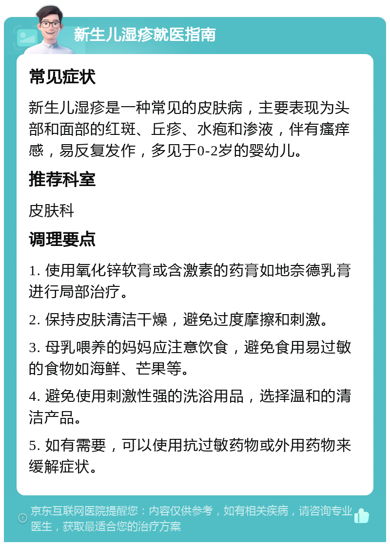 新生儿湿疹就医指南 常见症状 新生儿湿疹是一种常见的皮肤病，主要表现为头部和面部的红斑、丘疹、水疱和渗液，伴有瘙痒感，易反复发作，多见于0-2岁的婴幼儿。 推荐科室 皮肤科 调理要点 1. 使用氧化锌软膏或含激素的药膏如地奈德乳膏进行局部治疗。 2. 保持皮肤清洁干燥，避免过度摩擦和刺激。 3. 母乳喂养的妈妈应注意饮食，避免食用易过敏的食物如海鲜、芒果等。 4. 避免使用刺激性强的洗浴用品，选择温和的清洁产品。 5. 如有需要，可以使用抗过敏药物或外用药物来缓解症状。