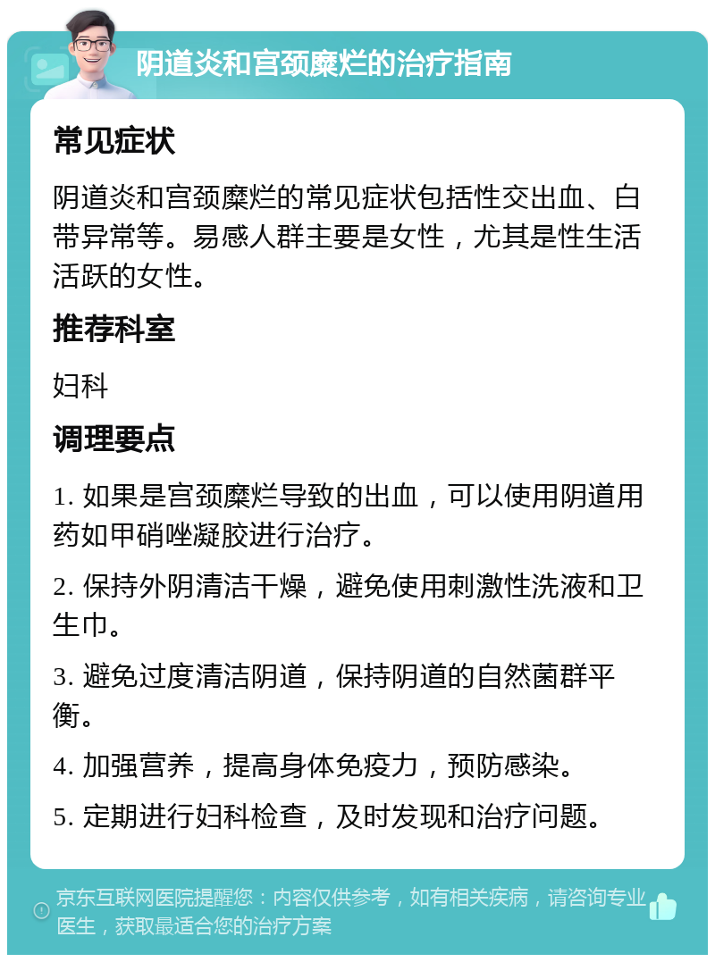 阴道炎和宫颈糜烂的治疗指南 常见症状 阴道炎和宫颈糜烂的常见症状包括性交出血、白带异常等。易感人群主要是女性，尤其是性生活活跃的女性。 推荐科室 妇科 调理要点 1. 如果是宫颈糜烂导致的出血，可以使用阴道用药如甲硝唑凝胶进行治疗。 2. 保持外阴清洁干燥，避免使用刺激性洗液和卫生巾。 3. 避免过度清洁阴道，保持阴道的自然菌群平衡。 4. 加强营养，提高身体免疫力，预防感染。 5. 定期进行妇科检查，及时发现和治疗问题。