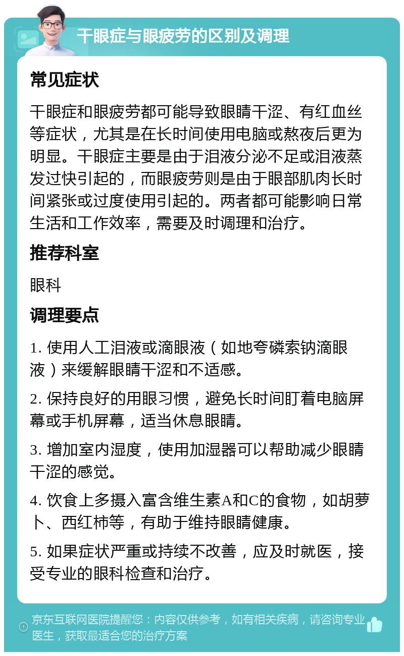 干眼症与眼疲劳的区别及调理 常见症状 干眼症和眼疲劳都可能导致眼睛干涩、有红血丝等症状，尤其是在长时间使用电脑或熬夜后更为明显。干眼症主要是由于泪液分泌不足或泪液蒸发过快引起的，而眼疲劳则是由于眼部肌肉长时间紧张或过度使用引起的。两者都可能影响日常生活和工作效率，需要及时调理和治疗。 推荐科室 眼科 调理要点 1. 使用人工泪液或滴眼液（如地夸磷索钠滴眼液）来缓解眼睛干涩和不适感。 2. 保持良好的用眼习惯，避免长时间盯着电脑屏幕或手机屏幕，适当休息眼睛。 3. 增加室内湿度，使用加湿器可以帮助减少眼睛干涩的感觉。 4. 饮食上多摄入富含维生素A和C的食物，如胡萝卜、西红柿等，有助于维持眼睛健康。 5. 如果症状严重或持续不改善，应及时就医，接受专业的眼科检查和治疗。