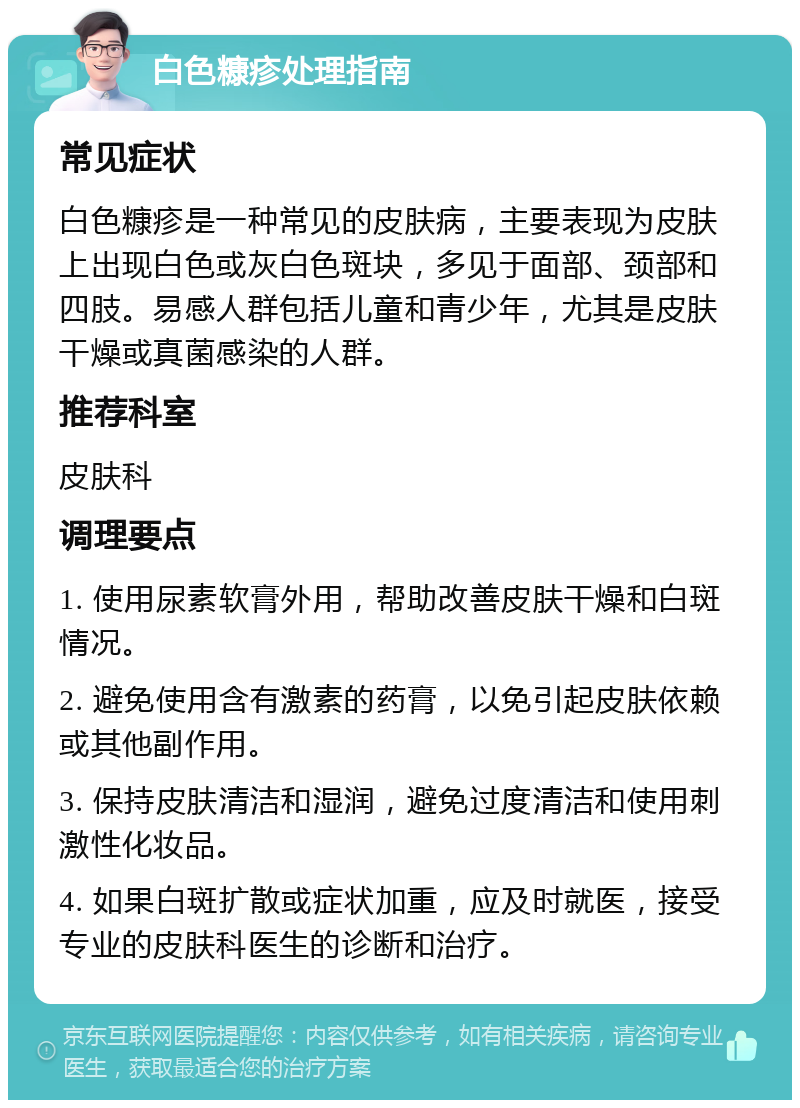 白色糠疹处理指南 常见症状 白色糠疹是一种常见的皮肤病，主要表现为皮肤上出现白色或灰白色斑块，多见于面部、颈部和四肢。易感人群包括儿童和青少年，尤其是皮肤干燥或真菌感染的人群。 推荐科室 皮肤科 调理要点 1. 使用尿素软膏外用，帮助改善皮肤干燥和白斑情况。 2. 避免使用含有激素的药膏，以免引起皮肤依赖或其他副作用。 3. 保持皮肤清洁和湿润，避免过度清洁和使用刺激性化妆品。 4. 如果白斑扩散或症状加重，应及时就医，接受专业的皮肤科医生的诊断和治疗。