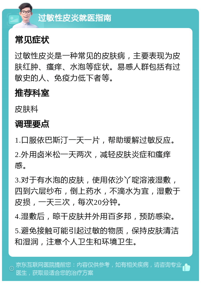 过敏性皮炎就医指南 常见症状 过敏性皮炎是一种常见的皮肤病，主要表现为皮肤红肿、瘙痒、水泡等症状。易感人群包括有过敏史的人、免疫力低下者等。 推荐科室 皮肤科 调理要点 1.口服依巴斯汀一天一片，帮助缓解过敏反应。 2.外用卤米松一天两次，减轻皮肤炎症和瘙痒感。 3.对于有水泡的皮肤，使用依沙丫啶溶液湿敷，四到六层纱布，倒上药水，不滴水为宜，湿敷于皮损，一天三次，每次20分钟。 4.湿敷后，晾干皮肤并外用百多邦，预防感染。 5.避免接触可能引起过敏的物质，保持皮肤清洁和湿润，注意个人卫生和环境卫生。